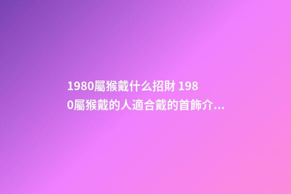 1980屬猴戴什么招財 1980屬猴戴的人適合戴的首飾介紹 1980年屬猴適合佩戴什么-第1張-觀點-玄機派